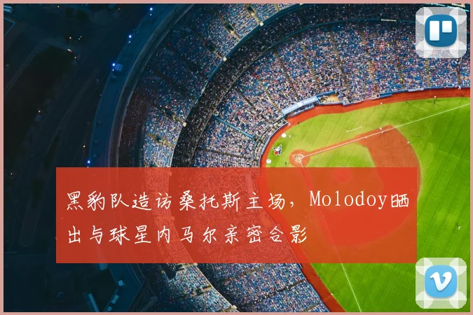 黑豹队造访桑托斯主场，Molodoy晒出与球星内马尔亲密合影