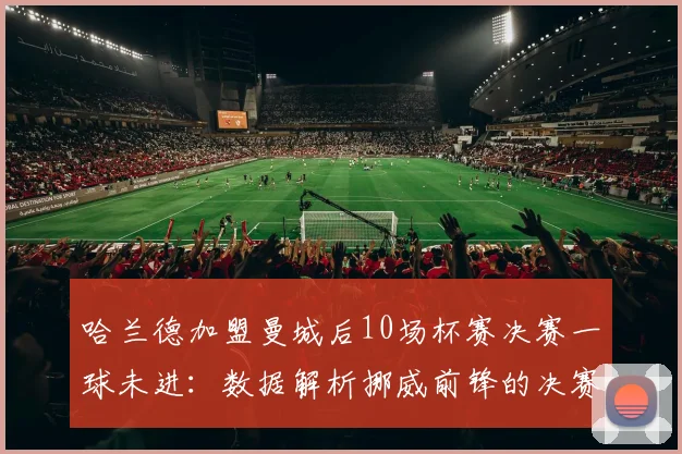 哈兰德加盟曼城后10场杯赛决赛一球未进:数据解析挪威前锋的决赛魔咒与背后原因