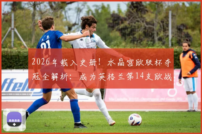 2026年载入史册！水晶宫欧联杯夺冠全解析：成为英格兰第14支欧战冠军的荣耀之路