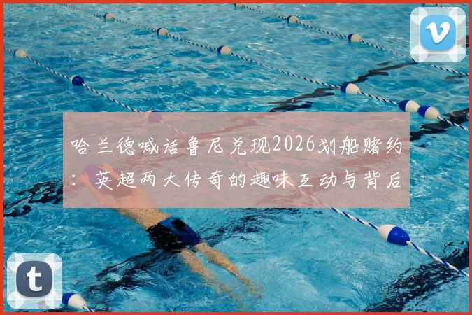 哈兰德喊话鲁尼兑现2026划船赌约:英超两大传奇的趣味互动与背后故事