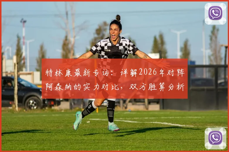 特林康最新专访：详解2026年对阵阿森纳的实力对比，双方胜算分析与比赛前瞻