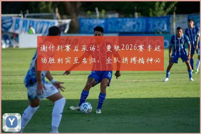 谢什科赛后采访:曼联2026赛季这场胜利实至名归,全队拼搏精神必须坚持到最后
