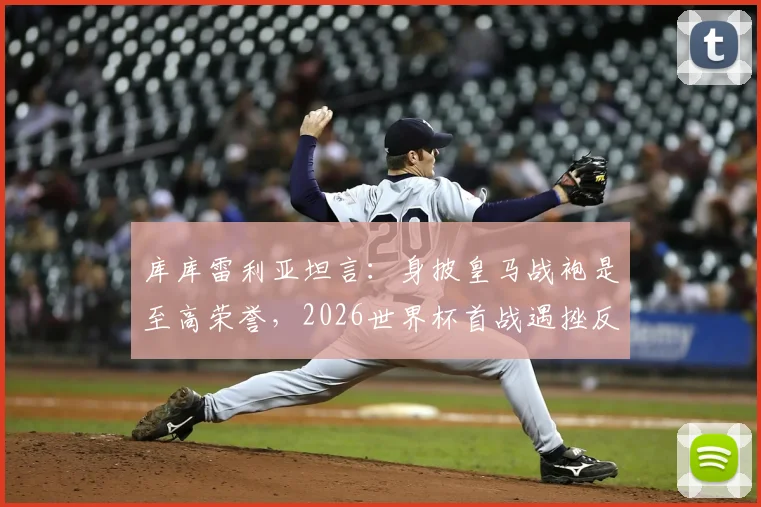 库库雷利亚坦言:身披皇马战袍是至高荣誉,2026世界杯首战遇挫反成球队宝贵财富