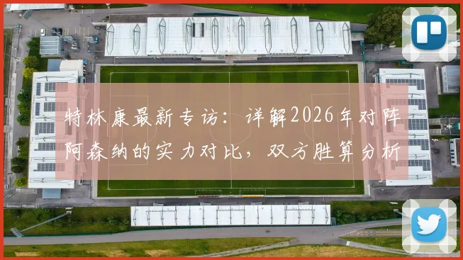 特林康最新专访：详解2026年对阵阿森纳的实力对比，双方胜算分析与比赛前瞻