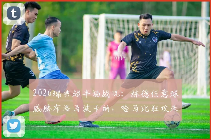 2026瑞典超半场战况:林德任意球威胁布洛马波卡纳,哈马比狂攻未果暂平,附半场数据解析